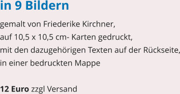 in 9 Bildern gemalt von Friederike Kirchner, auf 10,5 x 10,5 cm- Karten gedruckt, mit den dazugehörigen Texten auf der Rückseite, in einer bedruckten Mappe  12 Euro zzgl Versand