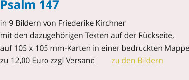 Psalm 147 in 9 Bildern von Friederike Kirchner mit den dazugehörigen Texten auf der Rückseite, auf 105 x 105 mm-Karten in einer bedruckten Mappe zu 12,00 Euro zzgl Versand   	zu den Bildern