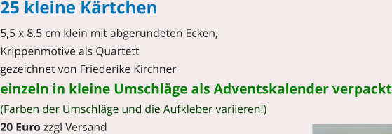 25 kleine Kärtchen 5,5 x 8,5 cm klein mit abgerundeten Ecken, Krippenmotive als Quartett gezeichnet von Friederike Kirchner einzeln in kleine Umschläge als Adventskalender verpackt (Farben der Umschläge und die Aufkleber variieren!) 20 Euro zzgl Versand