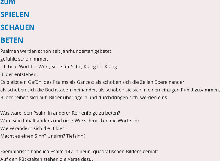 zum SPIELEN SCHAUEN BETEN Psalmen werden schon seit Jahrhunderten gebetet:  gefühlt: schon immer. Ich bete Wort für Wort, Silbe für Silbe, Klang für Klang.  Bilder entstehen. Es bleibt ein Gefühl des Psalms als Ganzes: als schöben sich die Zeilen übereinander,  als schöben sich die Buchstaben ineinander, als schöben sie sich in einen einzigen Punkt zusammen. Bilder reihen sich auf. Bilder überlagern und durchdringen sich, werden eins.   Was wäre, den Psalm in anderer Reihenfolge zu beten?  Wäre sein Inhalt anders und neu? Wie schmecken die Worte so?  Wie verändern sich die Bilder? Macht es einen Sinn? Unsinn? Tiefsinn?  Exemplarisch habe ich Psalm 147 in neun, quadratischen Bildern gemalt.  Auf den Rückseiten stehen die Verse dazu.