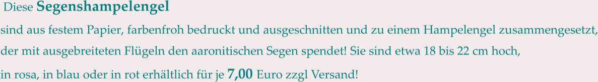 Diese Segenshampelengel sind aus festem Papier, farbenfroh bedruckt und ausgeschnitten und zu einem Hampelengel zusammengesetzt, der mit ausgebreiteten Flügeln den aaronitischen Segen spendet! Sie sind etwa 18 bis 22 cm hoch, in rosa, in blau oder in rot erhältlich für je 7,00 Euro zzgl Versand!